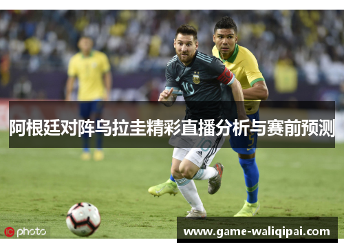 阿根廷对阵乌拉圭精彩直播分析与赛前预测