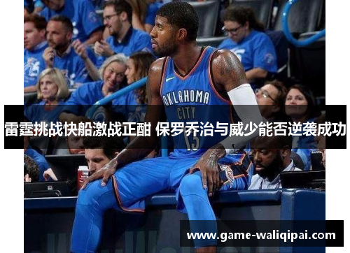 雷霆挑战快船激战正酣 保罗乔治与威少能否逆袭成功